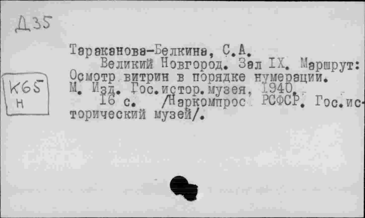 ﻿д^
H
Тараканова-Белкина, Ç.A.
Великий Новгород. Зал IX. Маршрут: Ормотр витрин в порядке нумерации. И, Изд, Гос.истор.музея, 1940,
16 с. /Наркомпрос РСФСР, Гос.ис торический музеи/.